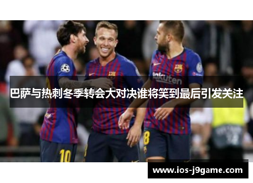 巴萨与热刺冬季转会大对决谁将笑到最后引发关注