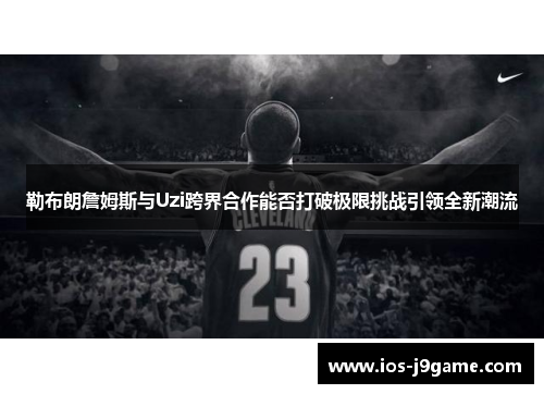 勒布朗詹姆斯与Uzi跨界合作能否打破极限挑战引领全新潮流