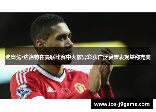迪奥戈·达洛特在曼联比赛中大放异彩获广泛赞誉表现堪称完美