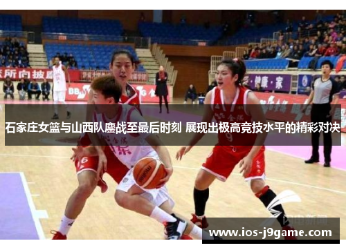 石家庄女篮与山西队鏖战至最后时刻 展现出极高竞技水平的精彩对决