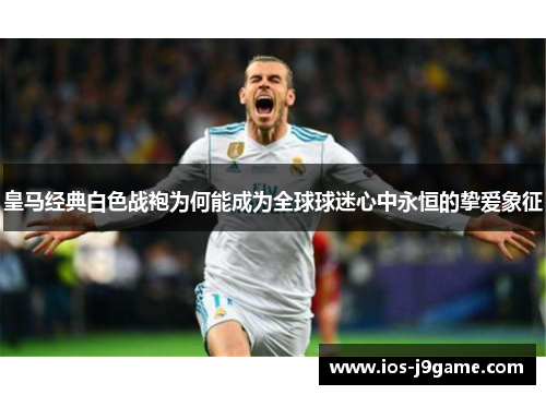 皇马经典白色战袍为何能成为全球球迷心中永恒的挚爱象征