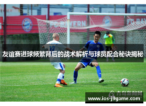 友谊赛进球频繁背后的战术解析与球员配合秘诀揭秘