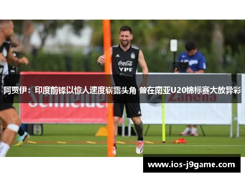 阿贾伊：印度前锋以惊人速度崭露头角 曾在南亚U20锦标赛大放异彩