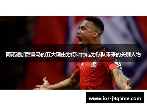 阿诺德加盟皇马的五大理由为何让他成为球队未来的关键人物
