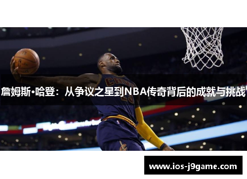 詹姆斯·哈登:从争议之星到NBA传奇背后的成就与挑战 詹姆斯·哈登:从争议之星到NBA传奇背后的成就与挑战