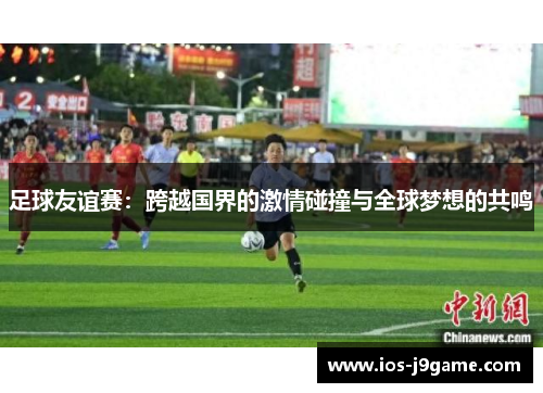 足球友谊赛:跨越国界的激情碰撞与全球梦想的共鸣 足球友谊赛:跨越国界的激情碰撞与全球梦想的共鸣