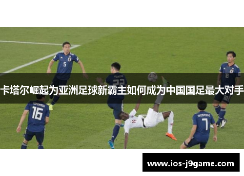 卡塔尔崛起为亚洲足球新霸主如何成为中国国足最大对手 卡塔尔崛起为亚洲足球新霸主如何成为中国国足最大对手