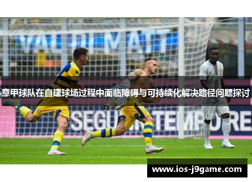 意甲球队在自建球场过程中面临障碍与可持续化解决路径问题探讨 意甲球队在自建球场过程中面临障碍与可持续化解决路径问题探讨
