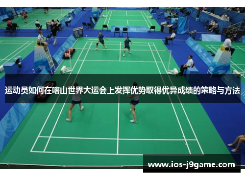 运动员如何在喀山世界大运会上发挥优势取得优异成绩的策略与方法 运动员如何在喀山世界大运会上发挥优势取得优异成绩的策略与方法