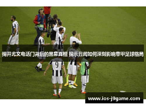 揭开尤文电话门背后的黑幕真相 揭示丑闻如何深刻影响意甲足球格局