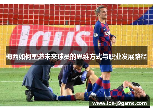 梅西如何塑造未来球员的思维方式与职业发展路径 梅西如何塑造未来球员的思维方式与职业发展路径