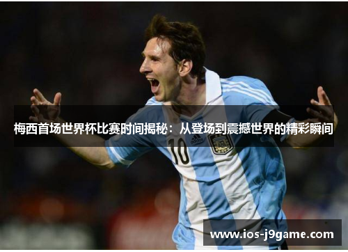 梅西首场世界杯比赛时间揭秘：从登场到震撼世界的精彩瞬间