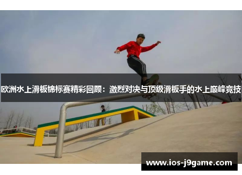 欧洲水上滑板锦标赛精彩回顾：激烈对决与顶级滑板手的水上巅峰竞技