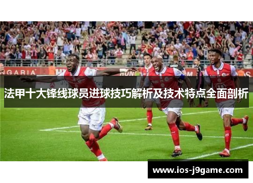 法甲十大锋线球员进球技巧解析及技术特点全面剖析