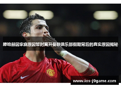 滕哈赫因家庭原因暂时离开曼联俱乐部假期背后的真实原因揭秘