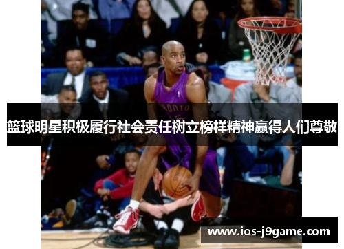 篮球明星积极履行社会责任树立榜样精神赢得人们尊敬